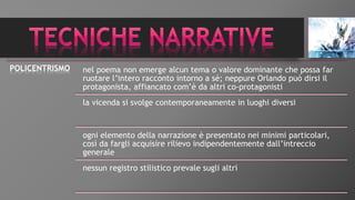 POLICENTRISMO nel poema non emerge alcun tema o valore dominante che possa far
ruotare l’intero racconto intorno a sé; neppure Orlando può dirsi il
protagonista, affiancato com’è da altri co-protagonisti
la vicenda si svolge contemporaneamente in luoghi diversi
ogni elemento della narrazione è presentato nei minimi particolari,
così da fargli acquisire rilievo indipendentemente dall’intreccio
generale
nessun registro stilistico prevale sugli altri
 