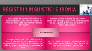 La ricchezza dei contenuti narrativi è
accompagnata da una varietà di registri
stilistici, bilanciata dall’ironico distacco
dell’autore
Il sorriso di Ariosto nasce dal fatto che il
poeta non crede più alle favole cavalleresche:
da qui la presa di distanza da quanto lui
stesso sta narrando
Lo scopo di Ariosto è di fondere in unità
dinamica la molteplicità delle situazioni
rappresentante: ci riesce utilizzando un tono
medio, fatto di equilibrio, di bonomia, di
ironia
Qs tono medio è il segno del dominio che la
mente dell’autore riesce ad esercitare su di
una materia narrativa tanto vasta
Orlando Furioso
 