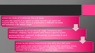 Ariosto non tende all’avventuroso fine a se stesso
Accanto alla capacità di accogliere la realtà naturale e gli aspetti più
mutevoli della vita, Ariosto mostra la propensione a riflettere sul senso
dell’esistenza e dei destini umani
L’ordine profondo di cui è in cerca gli sfugge (lontananza epica
medievale, religiosa), ma il compito della poesia è appunto questo:
portare alla luce i contrasti, le dissonanze, le precarietà di cui è
imbastita la vita umana
Ariosto ha una visione integralmente laica della vita e dell’uomo
Il suo poema vuole rispecchiare tutti gli aspetti della condizione umana,
nella molteplicità dei loro rapporti: li rispecchia, ma non li riordina,
lasciando che si manifestino in un continuo fluire
 