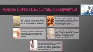 per l’idea che il bello non è, come
nel Medioevo, lo specchio del bene,
ma un’esperienza in sé piacevole
dire che il bello è tutto ciò che
merita di essere ricercato, significa
professarsi scettici in materia di
fede ed avere una visione
prettamente laica del mondo
riconosce il primato assoluto della
libertà dell’azione umana nella
costruzione dell’individuo e del
mondo
l’amore che dà vita al racconto si
mostra come un bene in sé, aldilà di
qualsiasi implicazione morale o
spirituale, e riflette la vera
pienezza e pluralità della vita
ultimo, il dominio della personalità
dell’autore: vero narratore
omnisciente, Ariosto tutto regge,
attrae a sé e rilascia, godendo della
sua creazione d’arte
 