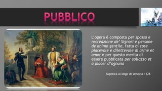 L’opera è composta per spasso e
recreazione de’ Signori e persone
de animo gentile, fatta di cose
piacevole e dilettevole di arme et
amor e per questo merita di
essere pubblicata per sollazzo et
a piacer d’ognuno
Supplica al Doge di Venezia 1528
 