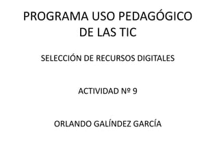 PROGRAMA USO PEDAGÓGICO
       DE LAS TIC
  SELECCIÓN DE RECURSOS DIGITALES


          ACTIVIDAD Nº 9


     ORLANDO GALÍNDEZ GARCÍA
 