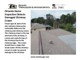 Orlando Home
Inspection Detects
Damaged Chimney
Crown
Visual signs & stains from
afar indicate chimney has
noticeable defects to the
chimney and chimney crown.
The chimney crown is the top
element of the chimney. It
covers and seals the top of
the chimney flue to the
chimney edge. The crown
should have a slope that
sheds water off the chimney
crown in order to prevent
damage to the chimney
www.alantrauger.com

 