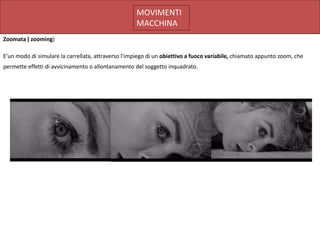 MOVIMENTI
                                                    MACCHINA
Zoomata ( zooming)

E’un modo di simulare la carrellata, attraverso l'impiego di un obiettivo a fuoco variabile, chiamato appunto zoom, che
permette effetti di avvicinamento o allontanamento del soggetto inquadrato.
 