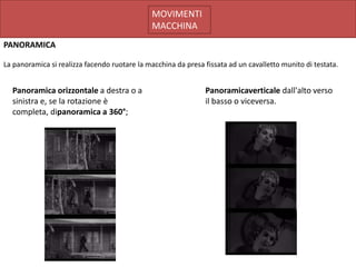 MOVIMENTI
                                              MACCHINA
PANORAMICA

La panoramica si realizza facendo ruotare la macchina da presa fissata ad un cavalletto munito di testata.


  Panoramica orizzontale a destra o a                          Panoramicaverticale dall'alto verso
  sinistra e, se la rotazione è                                il basso o viceversa.
  completa, dipanoramica a 360°;
 