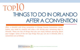 TOP10
         THINGS TO DO IN ORLANDO
              AFTER A CONVENTION
After a stressful and tiring convention in Orange County Convention center
hotels, you need to unwind and relax a bit during your remaining days in
Orlando. There are lots of things that you can enjoy without worrying about
your budget. Some of the ten top things that you can do in Orlando after a
convention are as follows:




                                    http://www.conventioncenterhotelnetwork.com/orlando/
 