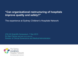 “Can organisational restructuring of hospitals
improve quality and safety?”
The experience at Sydney Children’s Hospitals Network
27th IHI Scientific Symposium, 7 Dec 2015
Dr Glen Farrow MBBS MBA FRACS MRACMA
Director of Clinical Governance and Medical Administration
 
