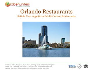 Orlando Restaurants
                  Satiate Your Appetite at Multi-Cuisine Restaurants




First Floor Office, The Oaks, Oaks Road, Woking, GU21 6PH, United Kingdom
Phone: 020 3384 6000, Fax: 01483 431 938, Email: info@globhunters.com
Website: http://www.globehunters.com Registration number: 6981085
 