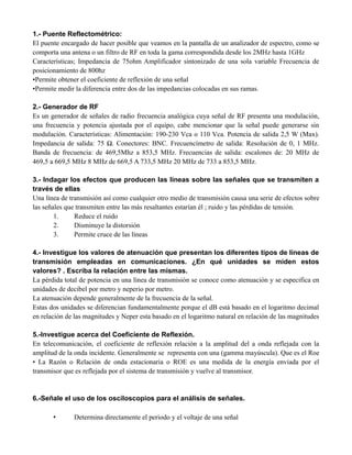 1.- Puente Reflectométrico:
El puente encargado de hacer posible que veamos en la pantalla de un analizador de espectro, como se
comporta una antena o un filtro de RF en toda la gama correspondida desde los 2MHz hasta 1GHz
Características; Impedancia de 75ohm Amplificador sintonizado de una sola variable Frecuencia de
posicionamiento de 800hz
•Permite obtener el coeficiente de reflexión de una señal
•Permite medir la diferencia entre dos de las impedancias colocadas en sus ramas.
2.- Generador de RF
Es un generador de señales de radio frecuencia analógica cuya señal de RF presenta una modulación,
una frecuencia y potencia ajustada por el equipo, cabe mencionar que la señal puede generarse sin
modulación. Características: Alimentación: 190-230 Vca o 110 Vca. Potencia de salida 2,5 W (Max).
Impedancia de salida: 75 Ω. Conectores: BNC. Frecuencímetro de salida: Resolución de 0, 1 MHz.
Banda de frecuencia: de 469,5Mhz a 853,5 MHz. Frecuencias de salida: escalones de: 20 MHz de
469,5 a 669,5 MHz 8 MHz de 669,5 A 733,5 MHz 20 MHz de 733 a 853,5 MHz.
3.- Indagar los efectos que producen las líneas sobre las señales que se transmiten a
través de ellas
Una línea de transmisión así como cualquier otro medio de transmisión causa una serie de efectos sobre
las señales que transmiten entre las más resaltantes estarían él ; ruido y las pérdidas de tensión.
1. Reduce el ruido
2. Disminuye la distorsión
3. Permite cruce de las líneas
4.- Investigue los valores de atenuación que presentan los diferentes tipos de líneas de
transmisión empleadas en comunicaciones. ¿En qué unidades se miden estos
valores? . Escriba la relación entre las mismas.
La pérdida total de potencia en una línea de transmisión se conoce como atenuación y se especifica en
unidades de decibel por metro y neperio por metro.
La atenuación depende generalmente de la frecuencia de la señal.
Estas dos unidades se diferencian fundamentalmente porque el dB está basado en el logaritmo decimal
en relación de las magnitudes y Neper esta basado en el logaritmo natural en relación de las magnitudes
5.-Investigue acerca del Coeficiente de Reflexión.
En telecomunicación, el coeficiente de reflexión relación a la amplitud del a onda reflejada con la
amplitud de la onda incidente. Generalmente se representa con una (gamma mayúscula). Que es el Roe
• La Razón o Relación de onda estacionaria o ROE es una medida de la energía enviada por el
transmisor que es reflejada por el sistema de transmisión y vuelve al transmisor.
6.-Señale el uso de los osciloscopios para el análisis de señales.
• Determina directamente el periodo y el voltaje de una señal
 