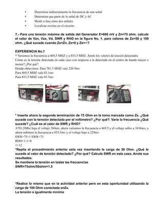 • Determina indirectamente la frecuencia de una señal
• Determina que parte de la señal de DC y AC
• Medir a fase entre dos señales
• Localizar averías en el circuito
7.- Para una tensión máxima de salida del Generador E=600 mV y Zn=75 ohm, calcule
el valor de Vzn, Vzx, Vd, SWR y RHO en la figura No. 1, para valores de Zx=50 y 100
ohm. ¿Qué sucede cuando Zx=Zn, Zx=0 y Zx=∞?
EXPERIENCIA No.1
* Variamos la frecuencia a 469,5 MHZ y a 853,5 MHZ. Anote los valores de tensión detectados
Cómo es la tensión detectada en cada caso con respecto a la detectada en el centro de banda mayor o
menor? ¿Por qué?
Donde obtuvimos: Para 701.5 MHZ vale 220.9mv
Para 469,5 MHZ vale 03.1mv
Para 853,5 MHZ vale 03.3mv
* Inserte ahora la segunda terminación de 75 Ohm en la toma marcada como Zx. ¿Qué
sucede con la tensión detectada por el voltímetro? ¿Por qué?. Varíe la frecuencia ¿Qué
sucede? ¿Cuál es el valor de SWR y RHO?
A701,5Mhz baja el voltaje 260mv, ahora variamos la frecuencia a 469.5 y el voltaje subio a 3436mv, y
ahora subimos la frecuencia a 853.5mv y el voltaje bajo a 229mv.
SWR=75=1 SWR=75
RHO=1-1=0
1+12
*Repita el procedimiento anterior esta vez insertando la carga de 50 Ohm. ¿Qué le
sucede al valor de tensión detectado? ¿Por qué? Calcule SWR en este caso. Anote sus
resultados.
Se mantiene la tensión en todas las frecuencias
SWR=75ohm/50ohm=1.5
*Realice lo mismo que en la actividad anterior pero en esta oportunidad utilizando la
carga de 100 Ohm conectada enZx.
La tensión s igualmente mínima
 