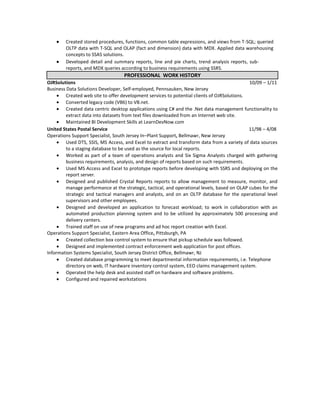 Created stored procedures, functions, common table expressions, and views from T-SQL; queried
        OLTP data with T-SQL and OLAP (fact and dimension) data with MDX. Applied data warehousing
        concepts to SSAS solutions.
        Developed detail and summary reports, line and pie charts, trend analysis reports, sub-
        reports, and MDX queries according to business requirements using SSRS.
                                   PROFESSIONAL WORK HISTORY
OJRSolutions                                                                                  10/09 – 1/11
Business Data Solutions Developer, Self-employed, Pennsauken, New Jersey
         Created web site to offer development services to potential clients of OJRSolutions.
         Converted legacy code (VB6) to VB.net.
         Created data centric desktop applications using C# and the .Net data management functionality to
         extract data into datasets from text files downloaded from an Internet web site.
         Maintained BI Development Skills at LearnDevNow.com
United States Postal Service                                                                  11/98 – 4/08
Operations Support Specialist, South Jersey In–Plant Support, Bellmawr, New Jersey
         Used DTS, SSIS, MS Access, and Excel to extract and transform data from a variety of data sources
         to a staging database to be used as the source for local reports.
         Worked as part of a team of operations analysts and Six Sigma Analysts charged with gathering
         business requirements, analysis, and design of reports based on such requirements.
         Used MS Access and Excel to prototype reports before developing with SSRS and deploying on the
         report server.
         Designed and published Crystal Reports reports to allow management to measure, monitor, and
         manage performance at the strategic, tactical, and operational levels, based on OLAP cubes for the
         strategic and tactical managers and analysts, and on an OLTP database for the operational level
         supervisors and other employees.
         Designed and developed an application to forecast workload; to work in collaboration with an
         automated production planning system and to be utilized by approximately 500 processing and
         delivery centers.
         Trained staff on use of new programs and ad hoc report creation with Excel.
Operations Support Specialist, Eastern Area Office, Pittsburgh, PA
         Created collection box control system to ensure that pickup schedule was followed.
         Designed and implemented contract enforcement web application for post offices.
Information Systems Specialist, South Jersey District Office, Bellmawr, NJ
         Created database programming to meet departmental information requirements, i.e. Telephone
         directory on web, IT hardware inventory control system, EEO claims management system.
         Operated the help desk and assisted staff on hardware and software problems.
         Configured and repaired workstations
 