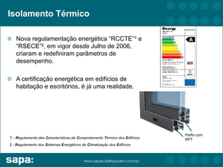 Isolamento Térmico

o Nova regulamentação energética “RCCTE” 1 e
  “RSECE”2, em vigor desde Julho de 2006,
  criaram e redefiniram parâmetros de
  desempenho.

o A certificação energética em edifícios de
  habitação e escritórios, é já uma realidade.




                                                                             Perfis com
1 - Regulamento das Características de Comportamento Térmico dos Edifícios   RPT
2 - Regulamento dos Sistemas Energéticos de Climatização dos Edifícios
 