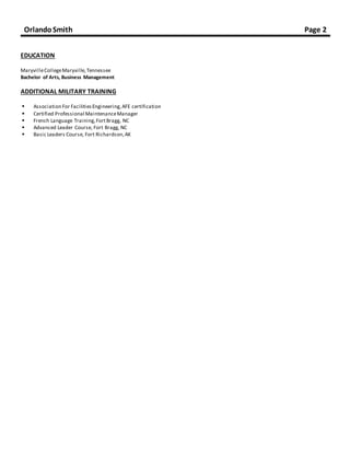 OrlandoSmith Page 2
EDUCATION
MaryvilleCollegeMaryville,Tennessee
Bachelor of Arts, Business Management
ADDITIONAL MILITARY TRAINING
 Association For FacilitiesEngineering, AFE certification
 Certified Professional MaintenanceManager
 French Language Training,FortBragg, NC
 Advanced Leader Course, Fort Bragg, NC
 Basic Leaders Course, Fort Richardson,AK
 