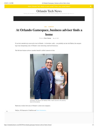 5/30/23, 3:16 PM At Orlando Gamespace, business adviser finds a home
https://orlandotechnews.com/2023/05/at-orlando-gamespace-business-adviser-finds-a-home/ 1/3
Q&A STARTUPS
At Orlando Gamespace, business adviser finds a
home
Written by Marco Santana May 30, 2023
If you have attended any recent tech event in Orlando – or elsewhere, really – you probably ran into Joel Martin, the energetic
hype man championing some of Orlando’s more interesting small tech businesses.
The full-time business adviser considers himself a skilled connector of dots.
Joel Martin with Mount CEO Madison Rifkin. Martin served on the advisory
board of the startup.
Martin has worked with some of Orlando’s coolest tech companies.
NuEyes, 302 Interactive, CodeFirm and Talon Simulations.
Each of these companies has been growing and each has been promoted by Martin’s enthusiastic voice.
The flashpoint for this work started when Martin arrived in Orlando, looking for community.
Te l l i n g t h e O r l a n d o t e c h s t o r y b y f o c u s i n g o n t h e p e o p l e b u i l d i n g t h e b u s i n e s s e s t h a t d r i v e i t .
Orlando Tech News
Want Orlando Tech News in your email? Enter your email below! ▲
 