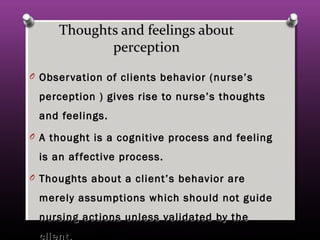 Thoughts and feelings aboutThoughts and feelings about
perceptionperception
O Observation of clients behavior (nurse’sObservation of clients behavior (nurse’s
perception ) gives rise to nurse’s thoughtsperception ) gives rise to nurse’s thoughts
and feelings.and feelings.
O A thought is a cognitive process and feelingA thought is a cognitive process and feeling
is an affective process.is an affective process.
O Thoughts about a client’s behavior areThoughts about a client’s behavior are
merely assumptions which should not guidemerely assumptions which should not guide
nursing actions unless validated by thenursing actions unless validated by the
client.
 