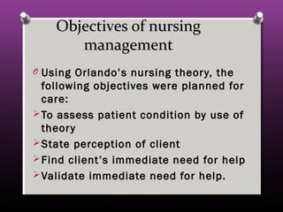 Objectives of nursingObjectives of nursing
managementmanagement
O Using Orlando’s nursing theory, theUsing Orlando’s nursing theory, the
following objectives were planned forfollowing objectives were planned for
care:care:
 To assess patient condition by use ofTo assess patient condition by use of
theorytheory
 State perception of clientState perception of client
 Find client’s immediate need for helpFind client’s immediate need for help
 Validate immediate need for help.Validate immediate need for help.
 