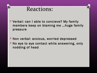 Reactions:Reactions:
O Verbal: can I able to concieve? My familyVerbal: can I able to concieve? My family
members keep on blaming me …huge familymembers keep on blaming me …huge family
pressurepressure
O Non verbal: anxious, worried depressedNon verbal: anxious, worried depressed
O No eye to eye contact while answering, onlyNo eye to eye contact while answering, only
nodding of headnodding of head
 
