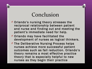 Conclusion
O Orlando’s nursing theory stresses the
reciprocal relationship between patient
and nurse and finding out and meeting the
patient’s immediate need for help.
O Orlando may have facilitated the
development of nurses as logical thinkers.
O The Deliberative Nursing Process helps
nurses achieve more successful patient
outcomes such as fall reduction. Orlando’s
theory remains a most effective practice
theory that is especially helpful to new
nurses as they begin their practice
 