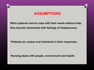 ASSUMPTIONS
When patients cannot cope with their needs without help,
they become distressed with feelings of helplessness.
•Patients are unique and individual in their responses.
•Nursing deals with people, environment and health
 