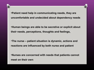 •Patient need help in communicating needs, they are
uncomfortable and undecided about dependency needs
•Human beings are able to be secretive or explicit about
their needs, perceptions, thoughts and feelings,
•The nurse – patient situation is dynamic, actions and
reactions are influenced by both nurse and patient
•Nurses are concerned with needs that patients cannot
meet on their own
 