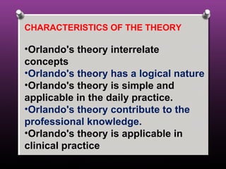 CHARACTERISTICS OF THE THEORY
•Orlando's theory interrelate
concepts
•Orlando's theory has a logical nature
•Orlando's theory is simple and
applicable in the daily practice.
•Orlando's theory contribute to the
professional knowledge.
•Orlando's theory is applicable in
clinical practice
 