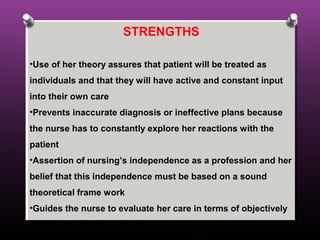 STRENGTHS
•Use of her theory assures that patient will be treated as
individuals and that they will have active and constant input
into their own care
•Prevents inaccurate diagnosis or ineffective plans because
the nurse has to constantly explore her reactions with the
patient
•Assertion of nursing’s independence as a profession and her
belief that this independence must be based on a sound
theoretical frame work
•Guides the nurse to evaluate her care in terms of objectively
observable patient outcome
 
