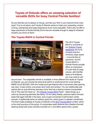 Toyota of Orlando offers an amazing selection of
    versatile SUVs for busy Central Florida families!

Do you feel like you’re always on the go, and like your SUV is your second home most
days? You’re not alone, and Toyota of Orlando wants to make your carpooling, errand-
running, carting-kids-and-cargo experience much more enjoyable. That’s why we offer a
large assortment of family-friendly SUVs that are versatile enough to adapt to whatever
situation you throw at them!

The Toyota RAV4 in Central Florida
                                                                      The 2012 Toyota
                                                                      RAV4 is a favorite at
                                                                      our Orlando Toyota
                                                                      dealership due to its
                                                                      compact size but
                                                                      immense cargo space
                                                                      – it sounds like an
                                                                      oxymoron, but the
                                                                      Toyota RAV4 in
                                                                      Central Florida actually
                                                                      offers an impressive
                                                                      73 cubic feet of cargo
                                                                      volume, with fold-flat
                                                                      seats to fit whatever
                                                                      you may need to cart
around town. This adaptable vehicle is available in three different trim levels at Toyota
of Orlando; you can choose the base level (which is anything but) for a low starting
MSRP of just $22,650. With this model you’ll get features like a convenient side-opening
rear door, cruise control, and power door locks and window. You can additionally add
options like an auto-dimming rearview mirror that has a backup camera incorporated
into it! The next trim level up – the Orlando Toyota RAV4 Sport – takes things up a
notch by introducing elements like flashy 18 inch alloy wheels, premium-fabric trimmed
seats that again fold flat in the back, and a super-convenient multi-function center
console. It additionally lacks an exterior spare tire, which gives it a sleeker overall look.
The final model available at Toyota of Orlando is the 2012 Toyota RAV4 Limited, which
is the most luxurious of the group. It incorporates swish features like a leather-trimmed
steering wheel with audio controls mounted on it, and offers options like a power
 
