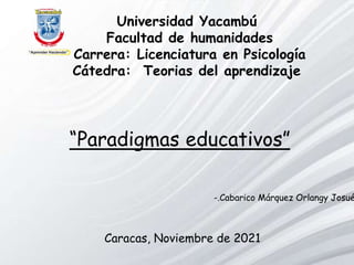 Universidad Yacambú
Facultad de humanidades
Carrera: Licenciatura en Psicología
Cátedra: Teorias del aprendizaje
Caracas, Noviembre de 2021
-.Cabarico Márquez Orlangy Josué
“Paradigmas educativos”
 