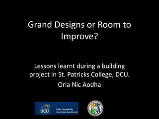 Grand Designs or Room to
Improve?
Lessons learnt during a building
project in St. Patricks College, DCU.
Orla Nic Aodha
 