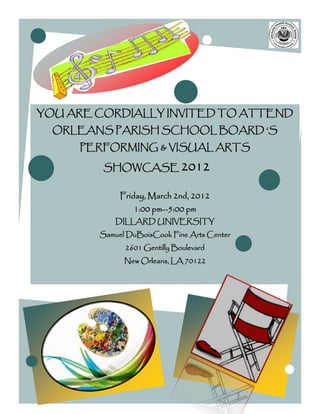YOU ARE CORDIALLY INVITED TO ATTEND
  ORLEANS PARISH SCHOOL BOARD ‘S
     PERFORMING & VISUAL ARTS

         SHOWCASE 2012

             Friday, March 2nd, 2012
                1:00 pm—5:00 pm
            DILLARD UNIVERSITY
        Samuel DuBoisCook Fine Arts Center
              2601 Gentilly Boulevard
              New Orleans, LA 70122
 