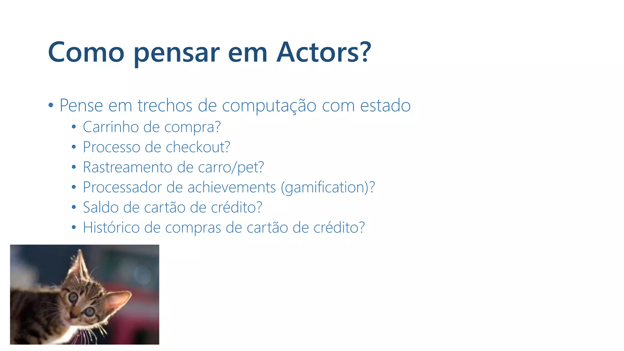 Como pensar em Actors?
• Pense em trechos de computação com estado
• Carrinho de compra?
• Processo de checkout?
• Rastreamento de carro/pet?
• Processador de achievements (gamification)?
• Saldo de cartão de crédito?
• Histórico de compras de cartão de crédito?
 