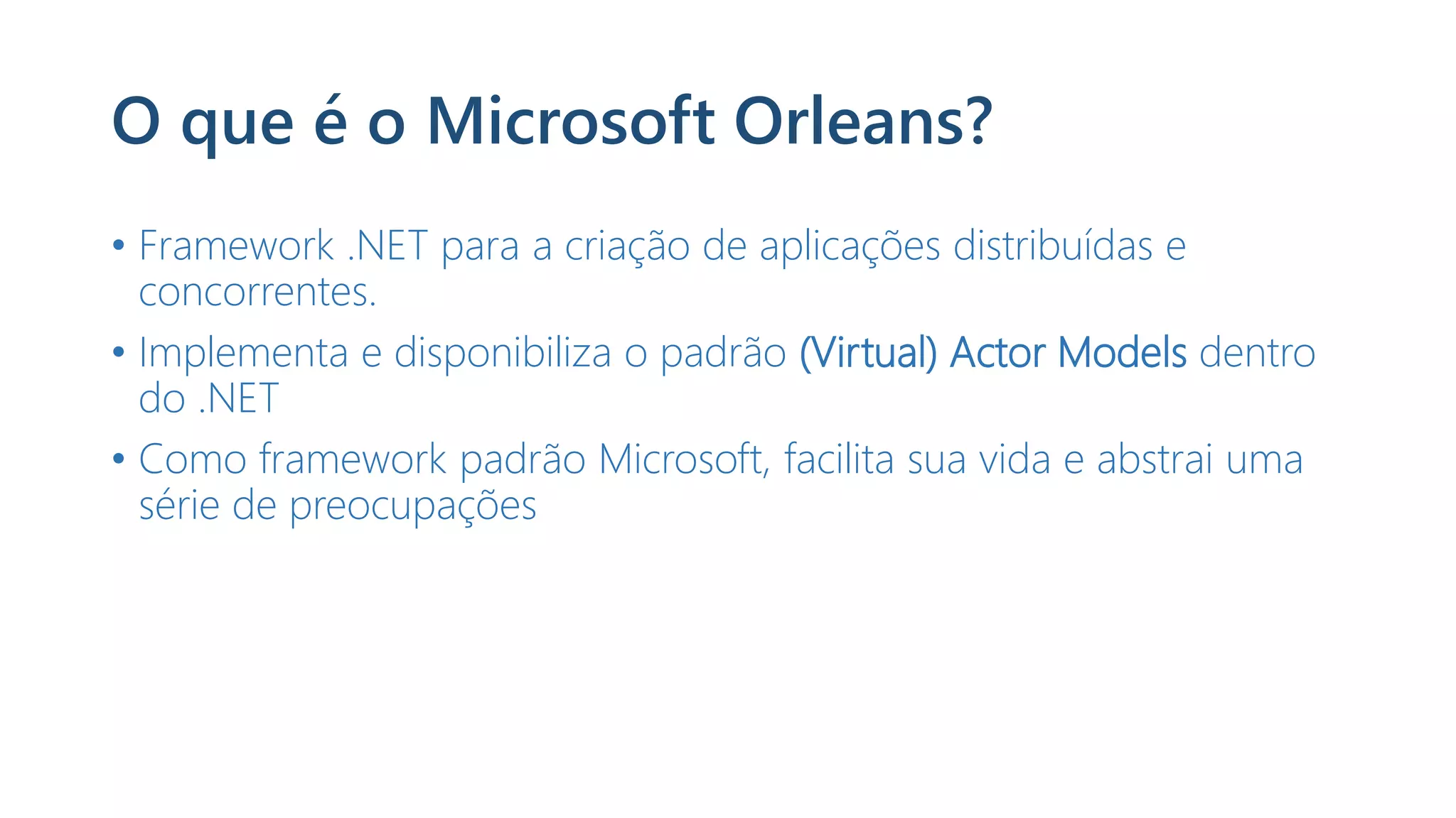 O que é o Microsoft Orleans?
• Framework .NET para a criação de aplicações distribuídas e
concorrentes.
• Implementa e disponibiliza o padrão (Virtual) Actor Models dentro
do .NET
• Como framework padrão Microsoft, facilita sua vida e abstrai uma
série de preocupações
 