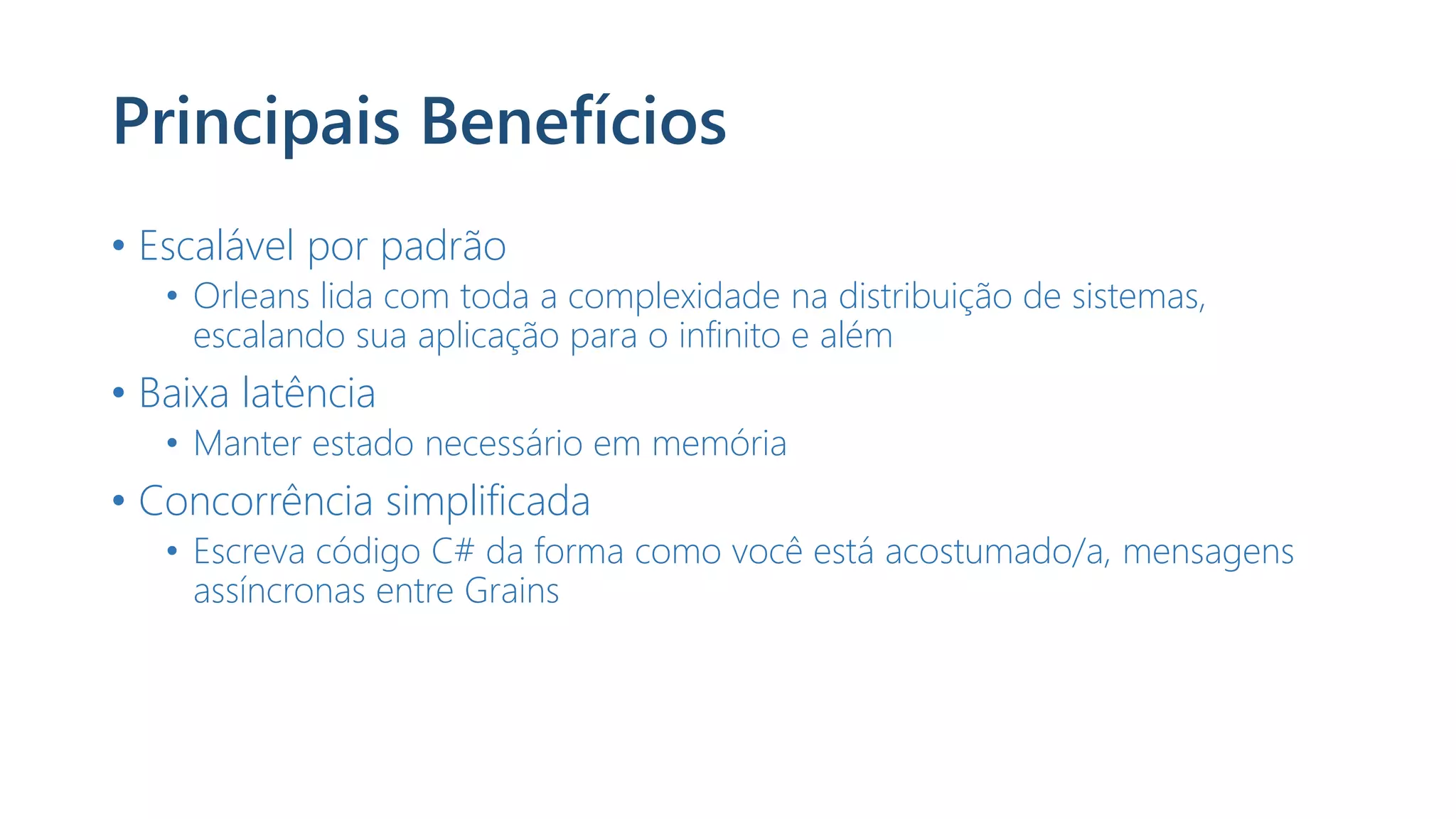 Principais Benefícios
• Escalável por padrão
• Orleans lida com toda a complexidade na distribuição de sistemas,
escalando sua aplicação para o infinito e além
• Baixa latência
• Manter estado necessário em memória
• Concorrência simplificada
• Escreva código C# da forma como você está acostumado/a, mensagens
assíncronas entre Grains
 