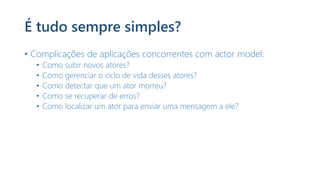 É tudo sempre simples?
• Complicações de aplicações concorrentes com actor model:
• Como subir novos atores?
• Como gerenciar o ciclo de vida desses atores?
• Como detectar que um ator morreu?
• Como se recuperar de erros?
• Como localizar um ator para enviar uma mensagem a ele?
 