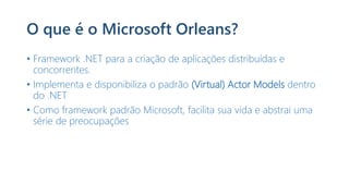 O que é o Microsoft Orleans?
• Framework .NET para a criação de aplicações distribuídas e
concorrentes.
• Implementa e disponibiliza o padrão (Virtual) Actor Models dentro
do .NET
• Como framework padrão Microsoft, facilita sua vida e abstrai uma
série de preocupações
 