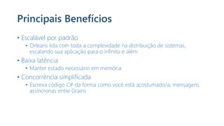 Principais Benefícios
• Escalável por padrão
• Orleans lida com toda a complexidade na distribuição de sistemas,
escalando sua aplicação para o infinito e além
• Baixa latência
• Manter estado necessário em memória
• Concorrência simplificada
• Escreva código C# da forma como você está acostumado/a, mensagens
assíncronas entre Grains
 
