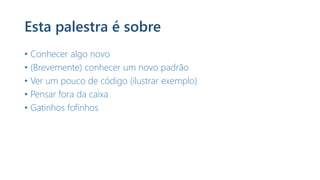 Esta palestra é sobre
• Conhecer algo novo
• (Brevemente) conhecer um novo padrão
• Ver um pouco de código (ilustrar exemplo)
• Pensar fora da caixa
• Gatinhos fofinhos
 
