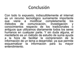 Conclusión
Con todo lo expuesto, indiscutiblemente el internet
es un recurso tecnológico sumamente importante
que viene a modificar completamente los
métodos de comunicación, investigación y
conocimientos respecto de los tradicionales o
antiguos que utilizamos diariamente todos los seres
humanos en cualquier parte. Y sin duda alguna, el
mentefacto es un método de estudio de suma ayuda
a la hora de facilitar la comprensión de la
información de un tema a desarrollar, ya que permite
esquematizar la información para su mayor
entendimiento.
 