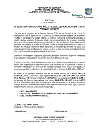 REPÚBLICA DE COLOMBIA
DEPARTAMENTO DE ANTIOQUIA
ALCALDÍA MUNICIPAL CIUDAD DE ANTIOQUIA
“ANTIOQUIA, CIUDAD DE OPORTUNIDADES…”
http://santafedeantioquia-antioquia.gov.co
Palacio Consistorial Carrera 9 No. 9-22 Tel. 853 11 36 Ext. 101 Fax 853 11 01
EDICTO No.
(10 de julio de 2013)
LA SECRETARIA DE PLANEACION E INFRAESTRUCTURA DEL MUNICIPIO DE SANTA FE DE
ANTIOQUIA - ANTIOQUIA
Con base en lo dispuesto en el Decreto 1469 de 2010, en su Capítulo II, Sección II Del
procedimiento para la expedición de la licencia y sus Modificaciones, Artículo 29. Citación a
vecinos, el cual dispone “El curador urbano o la autoridad municipal o distrital competente para el
estudio, trámite y expedición de licencias, citará a los vecinos colindantes del inmueble o inmuebles
objeto de la solicitud para que hagan parte y puedan hacer valer sus derechos. En la citación se dará
a conocer, por lo menos, el número de radicación y fecha, el nombre del solicitante de la licencia, la
dirección del inmueble o inmuebles objeto de solicitud, la modalidad de la misma y el uso o usos
propuestos conforme a la radicación. La citación a vecinos se hará por correo certificado conforme a
la información suministrada por el solicitante de la licencia.
Se entiende por vecinos los propietarios, poseedores, tenedores o residentes de predios colindantes,
de acuerdo con lo establecido en el numeral 6 del artículo 21 de este decreto.
Si la citación no fuere posible, se insertará un aviso en la publicación que para tal efecto tuviere la
entidad o en un periódico de amplia circulación local o nacional. En la publicación se incluirá la
información indicada para las citaciones. En aquellos municipios donde esto no fuere posible, se
puede hacer uso de un medio masivo de radiodifusión local, en el horario de 8:00 A.M. a 8:00 P.M.”
Se Informa a las siguientes personas, que se ha recibido solicitud de la señora ORLEIDA
RODRÍGUEZ, con C.C. 32.101.070, para expedir la LICENCIA DE CONSTRUCCIÓN, en el predio:
00042 Manzana: 143 matrícula inmobiliaria Nro.024-0019347 con ubicación en la Calle 12 No.18-41
-zona urbana del Municipio; cuyo radicado es el número 05042-0-13-0162 del 28 de junio de 2013,
con el fin de que estos hagan parte y puedan hacer valer sus derechos; por lo anterior en un plazo
no mayor a cinco (5) días calendario, deberán acercarse a este despacho si tienen alguna objeción o
solicitud referente al trámite anteriormente mencionado:
1. ESTELLA RODRÍGUEZ.
2. EDID DEL SOCORRO PANESSO CARVAJAL, MILDE DE LA CRUZ GONZÁLEZ.
3. FIDEL ANTONIO DURANGO URREGO.
GLORIA ASTRID PARRA MARIN
Secretaria de Planeación e Infraestructura.
Fecha de Fijación: Fecha Desfijcación:
_______________ ____________________
 