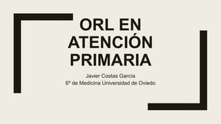 ORL EN
ATENCIÓN
PRIMARIA
Javier Costas García
6º de Medicina Universidad de Oviedo
 
