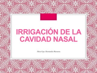 IRRIGACIÓN DE LA
CAVIDAD NASAL
Alicia Gpe. Hernández Retureta

 