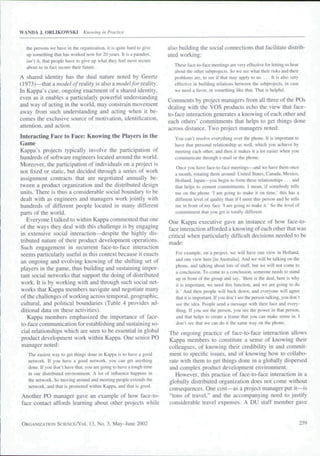 WANDA J. ORLIKOWSKI            Knowing in Practice


  the persons we have in the organization, it is quite hard to give   also building the social connections that facilitate distrib-
  up something that has worked now for 20 years. It is a paradox,     uted working:
  isn't il, that people have to give up what they feel most secure
                                                                         These face-to-face meetings are very effective for letting us hear
  about to in fact secure their future.
                                                                         about the other subprojects. So we see what their risks and their
A shared identity has the dual nature noted by Geertz                    problems are. to see if that may apply to us. . . . It is also very
(1973)—that a model of reality is also a mo(/e//or reality.              effective in building relations between the subprojects. in case
In Kappa's case, ongoing enactment of a shared identity,                 we need a favor, or something like that. Thai is helpful.
even as it enables a particularly powerful understanding
                                                                      Comments by project managers from all three of the POs
and way of acting in the world, may constrain movement
                                                                      dealing with the VOS products echo the view that face-
away from such understanding and acting when it be-
                                                                      to-face interaction generates a knowing of each other and
comes the exclusive source of motivation, identification,
                                                                      each others' commitments that helps to get things done
attention, and action.
                                                                      across distance. Two project managers noted:
Interacting Face to Face: Knowing the Piayers in the                     You can't resolve everything over the phone. It is important to
Game                                                                     have that personal relationship as well, which you achieve by
Kappa's projects typically involve the participation of                  meeting each other, and then it makes it a lot easier when you
hundreds of software engineers located around the world.                 communicate through e-mail or the phone.
Moreover, the participation of individuals on a project is
                                                                         Once you have face-to-facc meetings—and we have them once
not fixed or static, but decided through a series of work                a month, rotating them around: United Stales. Canada. Mexico,
assignment contracts that are negotiated annually be-                    Holland. Japan—you begin to form these relationships . . . and
tween a product organization and the distributed design                  that helps to cement commitment.-;. 1 mean, if somebody tells
units. There is thus a considerable social boundary to be                me on the pbone 'I am going to make it on time." this has a
dealt with as engineers and managers work jointly with                   different level of quality than if I meet this person and he tells
hundreds of different people located in many different                   me in front of my face 'I am going to make it.' So the level of
parts of the world.                                                      commitment that you get is totally different.
   Everyone I talked to within Kappa commented that one               One Kappa executive gave an instance of how face-to-
of the ways they deal with this challenge is by engaging              face interaction afforded a knowing of each other that was
in extensive social interaction—despite the highly dis-               critical when particularly difficult decisions needed to be
tributed nature of their product development operations.
                                                                      made:
Such engagement in recurrent face-to-face interaction
seems particularly useful in this context because it enacts              For example, on a project, we will have one view in Holland.
an ongoing and evolving knowing of the shifting set of                   and one view here [in Australia). And we will be talking on the
                                                                         phone, and talking about lots of stuff, but we will not come to
players in the game, thus building and sustaining impor-
                                                                         a conclusion. To come to a conclusion, someone needs to stand
tant social networks that support the doing of distributed
                                                                         up in front of the group and say. 'Here is the deal, here is why
work. It is by working with and through such social net-                 it is important, we need this function, and we are going to do
works that Kappa metnbers navigate and negotiate many                    it.' And then people will back down, and everyone will agree
of the challenges of working across temporal, geographic,                that it is important. If you don't seethe person talking, you don't
cultural, and political boundaries (Table 4 provides ad-                 see the idea. People send a message with their face and every-
ditional data on these activities).                                      thing. If you see the person, you see the power in that person,
    Kappa members emphasized the importance of face-                     and that helps to create a frame that you can make sense in. I
                                                                         don't see that we can do it the same way on the phone.
 to-face communication for establishing and sustaining so-
 cial relationships which are seen to be essential in global          The ongoing practice of face-to-face interaction allows
 product development work within Kappa. One senior PO                 Kappa members to constitute a sense of knowing their
 manager noted:                                                       colleagues, of knowing their credibility in and commit-
   Tlie easiest way to get things done in Kappa is to have a good     ment to specific issues, and of knowing how to collabo-
   network. If you have a good network, you can get anything          rate with them to get things done in a globally dispersed
   done. If you don't have that, you are going to have a tough time   and complex product development environment.
   in our distributed environmenl. A lot of influence happens in         However, this practice of face-to-face interaction in a
   the network. So moving around and meeting people extends the       globally distributed organization does not come without
   network, and that is promoted within Kappa, and that is good.
                                                                      consequences. One cost—as a project manager put it—is
Another PO manager gave an example of how face-to-                    "tons of travel." and the accompanying need to justify
face contact affords leaming about other projects while               considerable travel expenses. A DU staff member gave


ORGANIZATION SCIENCE/VOI.          13, No. 3, May-June 2002                                                                                    259
 
