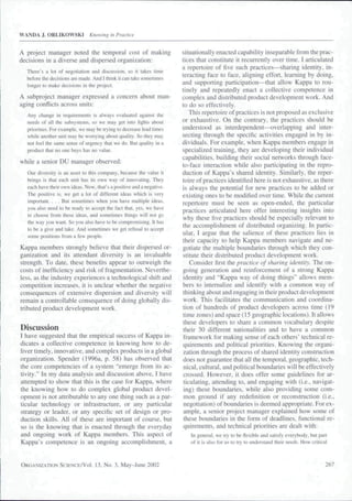 WANDA J. ORLIKOWSKI            Knowing in Practice


A project manager noted the temporal cost of making                   situationally enacted capability inseparable from the prac-
decisions in a diverse and dispersed organization:                    tices that constitute it recurrently over time. I articulated
                                                                      a repertoire of five such practices—sharing identity, in-
  Tbere's a lot of negotiation and discussion, so it takes lime
                                                                      teracting face to face, aligning effort, leaming by doing,
  before the decisions are made. And I tbink it can take sometimes
                                                                      and supporting participation—that allow Kappa to rou-
  longer to make decisions in the project.
                                                                      tinely and repeatedly enact a collective competence in
A subproject manager expressed a concern about man-                   complex and distributed product development work. And
aging conflicts across units:                                         to do so effectively.
  Any change in requirements is always evaluated against the             This repertoire of practices is not proposed as exclusive
  needs of ail the subsystems, so we may get into figbts about        or exhaustive. On the contrary, the practices should be
  priorities. For example, we may be trying to decrease lead times    understood as interdependent—overlapping and inter-
  while anotber unit may b)c worrying about quality. So tbey may      secting through the specific activities engaged in by in-
  not feei ibe same sense of urgency thai we do. But quality in a     dividuals. For example, when Kappa members engage in
  product that no one buys has no value.                              specialized training, they are developing their individual
                                                                      capabilities, building their social networks through face-
while a senior DU manager observed:                                   to-face interaction while also participating in the repro-
  Our diversity is an asset to tbis company, because tbe value it     duction of Kappa's shared identity. Similarly, the reper-
  brings is tbat each unit bas its own way of innovating. Tbey        toire of practices identified here is not exhaustive, as there
  each have tbeir own ideas. Now, that's a positive and a negative.   is always the potential for new practices to be added or
  The positive i.s, we get a lot of different ideas which is very     existing ones to be modified over time. While the current
  important. . . . But sometimes when you bave multiple ideas,        repertoire must be seen as open-ended, the particular
  you aiso need to be ready to accept tbe fact that, yes, we bave     practices articulated here offer interesting insights into
  to choose from tbese ideas, and sometimes tbings wiil not go        why these five practices should be especially relevant to
  the way you want. So you aiso bave to be compromising. It has       the accomplishment of distributed organizing, ln partic-
  to he a give and take. And sometimes we get refusal to accept       ular, I argue that the salience of these practices lies in
  some positions from a few people.                                   their capacity to help Kappa members navigate and ne-
                                                                      gotiate the multiple boundaries through which they con-
Kappa members strongly believe that their dispersed or-
                                                                      stitute their distributed product development work.
ganization and its attendant diversity is an invaluable
strength. To date, these benefits appear to outweigh the                 Consider first the practice of sharing identity. The on-
costs of inefficiency and risk of fragmentation. Neverthe-            going generation and reinforcement of a strong Kappa
less, as the industry experiences a technological shift and           identity and "Kappa way of doing things" allows mem-
competition increases, it is unclear whether the negative             bers to intemalize and identify with a common way of
consequences of extensive dispersion and diversity will               thinking about and engaging in their product development
remain a controllable consequence of doing globally dis-              work. This facilitates the communication and coordina-
tributed product development work.                                    tion of hundreds of product developers across time {19
                                                                      time zones) and space (15 geographic locations). It allows
                                                                      these developers to share a common vocabulary despite
Discussion                                                            their 30 different nationalities and to have a common
I have suggested that the empirical success of Kappa in-              framework for making sense of each others" technical re-
dicates a collective competence in knowing how to de-                 quirements and political priorities. Knowing the organi-
liver timely, innovative, and complex products in a global            zation through the process of shared identity construction
organization. Spender {1996a. p. 58) has observed that                does not guarantee that all the temporal, geographic, tech-
the core competencies of a system "emerge from its ac-                nical, cultural, and political boundaries will be effectively
tivity." In my data analysis and discussion above. I have             crossed. However, it does offer some guidelines for ar-
attempted to show that this is the case for Kappa, where              ticulating, attending to, and engaging with (i.e., navigat-
the knowing how to do complex global product devel-                   ing) these boundaries, while also providing some com-
opment is not attributable to any one thing such as a par-            mon ground if any redefinition or reconstruction (i.e.,
ticular technology or infrastructure, or any particular               negotiation) of boundaries is deemed appropriate. For ex-
strategy or leader, or any specific set of design or pro-             ample, a senior project manager explained how some of
duction skills. All of these are important of course, but             these boundaries in the form of deadlines, functional re-
                                                                      quirements, and technical priorities are dealt with:
so is the knowing that is enacted through the everyday
and ongoing work of Kappa members. This aspect of                        in general, we try to be flexible and satisfy everybody, but part
Kappa's competence is an ongoing accomplishment, a                       of it is also for us to try to understand tbeir needs. How critical



ORGANIZATION SCIENCE/VOI.         13, No. 3, May-June 2002                                                                                 267
 