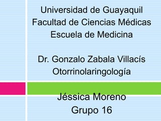 Universidad de Guayaquil Facultad de Ciencias Médicas Escuela de Medicina Dr. Gonzalo Zabala Villacís Otorrinolaringología Jéssica Moreno Grupo 16 