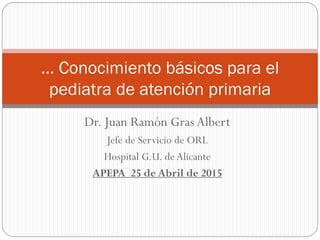 Dr. Juan Ramón Gras Albert
Jefe de Servicio de ORL
Hospital G.U. deAlicante
APEPA 25 de Abril de 2015
… Conocimiento básicos para el
pediatra de atención primaria
 