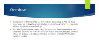 Overdose
 Single doses of 800 mg ORLISTAT and multiple doses of up to 400 mg three
times a day for 15 days have been studied in normal weight and obese subjects
without significant adverse findings.
 Should a significant overdose of ORLISTAT occur, it is recommended that the
patient be observed for 24 hours. Based on human and animal studies, systemic
effects attributable to the lipase-inhibiting properties of ORLISTAT should be
rapidly reversible.
 
