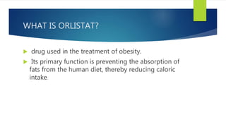 WHAT IS ORLISTAT?
 drug used in the treatment of obesity.
 Its primary function is preventing the absorption of
fats from the human diet, thereby reducing caloric
intake.
 