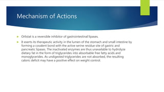 Mechanism of Actions
 Orlistat is a reversible inhibitor of gastrointestinal lipases.
 It exerts its therapeutic activity in the lumen of the stomach and small intestine by
forming a covalent bond with the active serine residue site of gastric and
pancreatic lipases. The inactivated enzymes are thus unavailable to hydrolyze
dietary fat in the form of triglycerides into absorbable free fatty acids and
monoglycerides. As undigested triglycerides are not absorbed, the resulting
caloric deficit may have a positive effect on weight control.
 