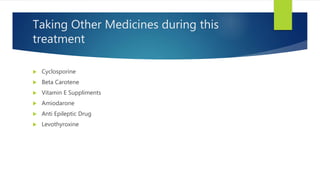 Taking Other Medicines during this
treatment
 Cyclosporine
 Beta Carotene
 Vitamin E Suppliments
 Amiodarone
 Anti Epileptic Drug
 Levothyroxine
 