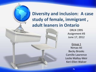 Diversity and inclusion: A case
study of female, immigrant ,
adult leaners in Ontario
                  ORLN 1995
                 Assignment #3
                 June 17, 2012

                      Group 1
                     Nimao Ali
                   Becky Brooks
                Camille Lawrence
                Leslie Malloy-Weir
                 Keri-Ellen Walcer

                      By PresenterMedia.com
 